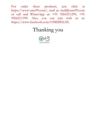 For order these products, just click at
https://www.oms99.com/, mail at: mail@oms99.com
or call and WhatsApp at: +91 9266211299, +91
9266211399. Also, you can join with us at:
https://www.facebook.com/OMSDELHI.
Thanking you
 