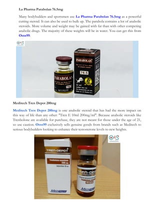 La Pharma Parabolan 76.5mg
Many bodybuilders and sportsmen use La Pharma Parabolan 76.5mg as a powerful
cutting steroid. It can also be used to bulk up. The parabola contains a lot of anabolic
steroids. More volume and weight may be gained with fat than with other competing
anabolic drugs. The majority of these weights will be in water. You can get this from
Oms99.
Meditech Tren Depot 200mg
Meditech Tren Depot 200mg is one anabolic steroid that has had the more impact on
this way of life than any other: "Tren E 10ml 200mg/ml". Because anabolic steroids like
Trenbolone are available for purchase, they are not meant for those under the age of 21,
so use caution. Oms99 exclusively sells genuine goods from brands such as Meditech to
serious bodybuilders looking to enhance their testosterone levels to new heights.
 