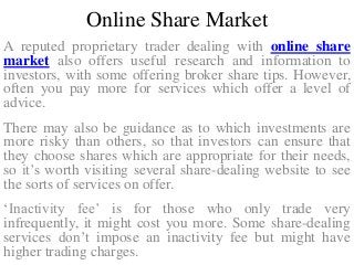 Online Share Market
A reputed proprietary trader dealing with online share
market also offers useful research and information to
investors, with some offering broker share tips. However,
often you pay more for services which offer a level of
advice.
There may also be guidance as to which investments are
more risky than others, so that investors can ensure that
they choose shares which are appropriate for their needs,
so it’s worth visiting several share-dealing website to see
the sorts of services on offer.
‘Inactivity fee’ is for those who only trade very
infrequently, it might cost you more. Some share-dealing
services don’t impose an inactivity fee but might have
higher trading charges.
 