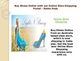 Buy Shoes Online with our Online Shoe Shopping
Portal - Petite Peds
Online Shoe
Shopping
Buy Shoes Online
from an Australia
based shoe store,
which is now
shipping in India
also. Get the best
ever Online Shoe
Shopping
experience only
with us.
 