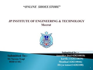 1
JP INSTITUTE OF ENGINEERING & TECHNOLOGY
Meerut
Submitted To:-
Mr Naveen Tyagi
HOD (CSE)
Submitted by :-
Anushka jha(1428210010)
kartik (1428210039)
Monika(1428210046)
Divya tomar(14282100)
“ONLINE SHOES STORE”
 