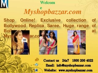 Myshopbazzar.com
Shop Online! Exclusive collection of
Bollywood Replica Saree. Huge range of
Bollywood actress Saree at
Myshopbazzar.com
Welcom
e
Contact us 24x7 1800 200 4022
Email: info@myshopbazzar.com
Website: www.myshopbazzar.com
 