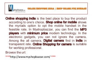 Online shopping india is the best place to buy the product
according to one’s choice. Shop online for mobile shows
the myriads option to opt the mobile handset in the
feasible rate. In Myshopbazzar, you can find the MP3
players with minimum price modern technology. In the
electronic gadgets, you can not ignore the camera.
Among the all camera, Digital camera find in india in
transparent rate. Online Shopping for camera is suitable
for working professional.
Browse the url:
***http://www.myshopbazzar.com/ ***
 