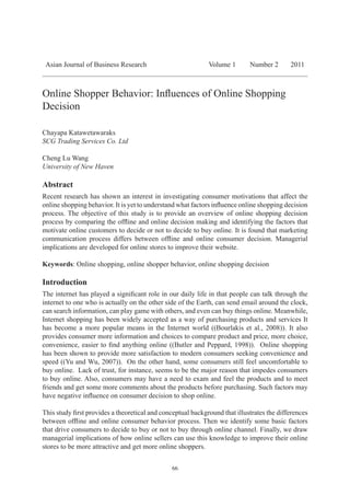 66
Asian Journal of Business Research Volume 1 Number 2 2011
Online Shopper Behavior: Influences of Online Shopping
Decision
Chayapa Katawetawaraks
SCG Trading Services Co. Ltd
Cheng Lu Wang
University of New Haven
Abstract
Recent research has shown an interest in investigating consumer motivations that affect the
online shopping behavior. It is yet to understand what factors influence online shopping decision
process. The objective of this study is to provide an overview of online shopping decision
process by comparing the offline and online decision making and identifying the factors that
motivate online customers to decide or not to decide to buy online. It is found that marketing
communication process differs between offline and online consumer decision. Managerial
implications are developed for online stores to improve their website.
Keywords: Online shopping, online shopper behavior, online shopping decision
Introduction
The internet has played a significant role in our daily life in that people can talk through the
internet to one who is actually on the other side of the Earth, can send email around the clock,
can search information, can play game with others, and even can buy things online. Meanwhile,
Internet shopping has been widely accepted as a way of purchasing products and services It
has become a more popular means in the Internet world ((Bourlakis et al., 2008)). It also
provides consumer more information and choices to compare product and price, more choice,
convenience, easier to find anything online ((Butler and Peppard, 1998)). Online shopping
has been shown to provide more satisfaction to modern consumers seeking convenience and
speed ((Yu and Wu, 2007)). On the other hand, some consumers still feel uncomfortable to
buy online. Lack of trust, for instance, seems to be the major reason that impedes consumers
to buy online. Also, consumers may have a need to exam and feel the products and to meet
friends and get some more comments about the products before purchasing. Such factors may
have negative influence on consumer decision to shop online.
This study first provides a theoretical and conceptual background that illustrates the differences
between offline and online consumer behavior process. Then we identify some basic factors
that drive consumers to decide to buy or not to buy through online channel. Finally, we draw
managerial implications of how online sellers can use this knowledge to improve their online
stores to be more attractive and get more online shoppers.
 
