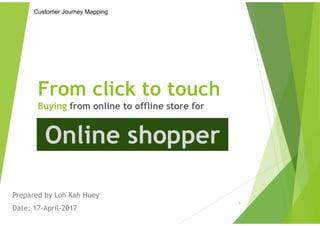 From click to touch
Buying from online to offline store for
Prepared by Loh Kah Huey
Date: 17-April-2017
1
Customer Journey Mapping
Online shopper
 