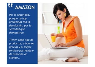 AMAZON
Por la seguridad,
porque no hay
problemas con la
devolución, por la
seriedad que
demuestran.
Tienen todo tipo de
productos, a buenos
precios y el mejor
servicio postventa y
de atención al
cliente…
‟
 
