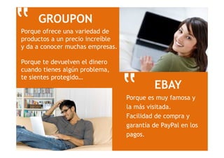 EBAY
Porque es muy famosa y
la más visitada.
Facilidad de compra y
garantía de PayPal en los
pagos.
‟
‟ GROUPON
Porque ofrece una variedad de
productos a un precio increíble
y da a conocer muchas empresas.
Porque te devuelven el dinero
cuando tienes algún problema,
te sientes protegido…
 