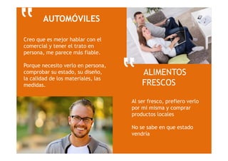 ALIMENTOS
FRESCOS
Al ser fresco, prefiero verlo
por mi misma y comprar
productos locales
No se sabe en que estado
vendría
AUTOMÓVILES
Creo que es mejor hablar con el
comercial y tener el trato en
persona, me parece más fiable.
Porque necesito verlo en persona,
comprobar su estado, su diseño,
la calidad de los materiales, las
medidas.
‟
‟
 