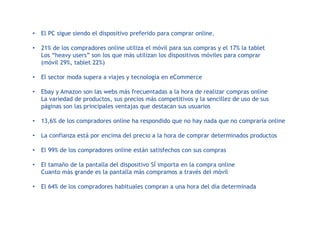 • El PC sigue siendo el dispositivo preferido para comprar online.
• 21% de los compradores online utiliza el móvil para sus compras y el 17% la tablet
Los “heavy users” son los que más utilizan los dispositivos móviles para comprar
(móvil 29%, tablet 22%)
• El sector moda supera a viajes y tecnología en eCommerce
• Ebay y Amazon son las webs más frecuentadas a la hora de realizar compras online
La variedad de productos, sus precios más competitivos y la sencillez de uso de sus
páginas son las principales ventajas que destacan sus usuarios
• 13,6% de los compradores online ha respondido que no hay nada que no compraría online
• La confianza está por encima del precio a la hora de comprar determinados productos
• El 99% de los compradores online están satisfechos con sus compras
• El tamaño de la pantalla del dispositivo SÍ importa en la compra online
Cuanto más grande es la pantalla más compramos a través del móvil
• El 64% de los compradores habituales compran a una hora del día determinada
 