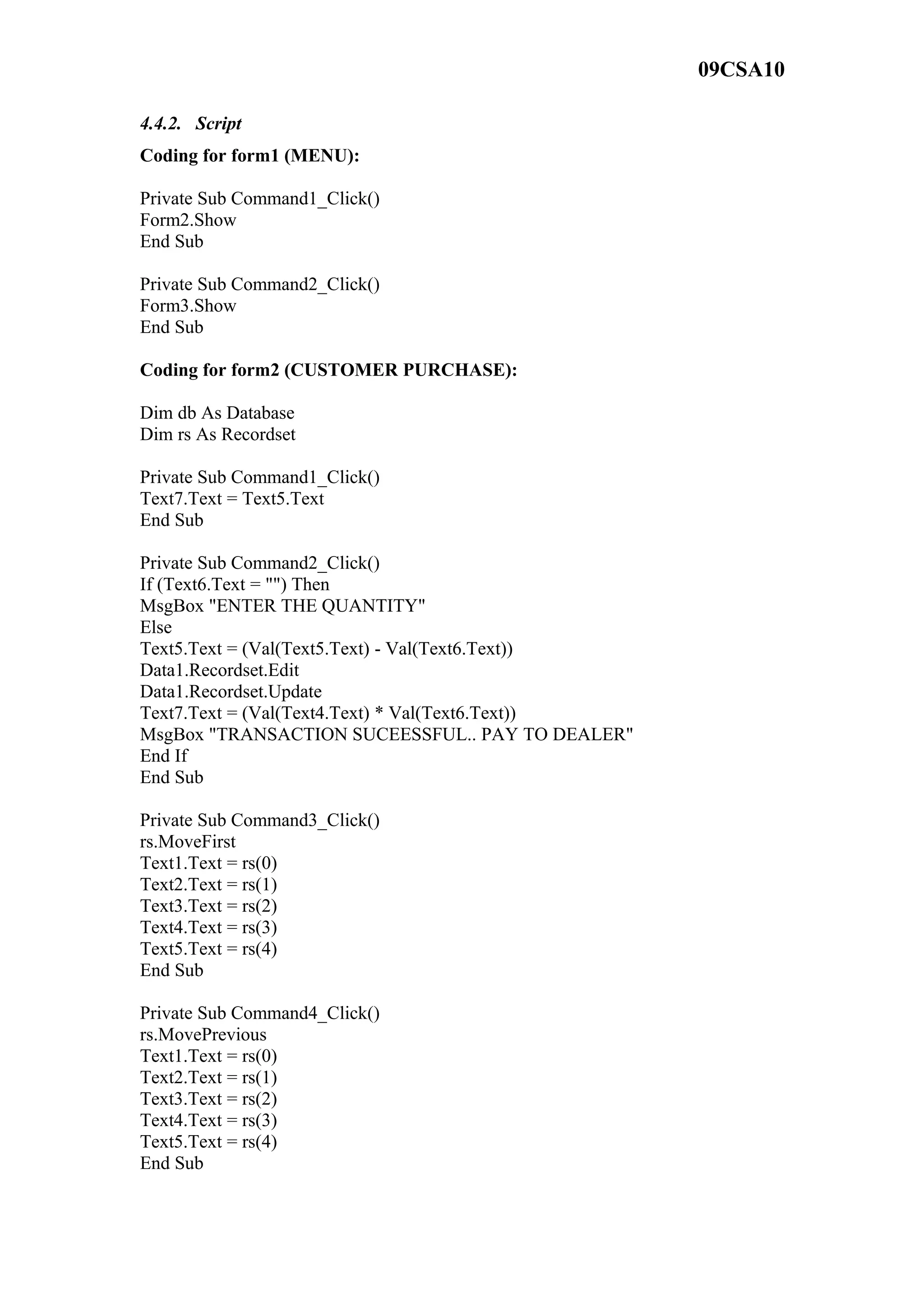 09CSA10
4.4.2. Script
Coding for form1 (MENU):
Private Sub Command1_Click()
Form2.Show
End Sub
Private Sub Command2_Click()
Form3.Show
End Sub
Coding for form2 (CUSTOMER PURCHASE):
Dim db As Database
Dim rs As Recordset
Private Sub Command1_Click()
Text7.Text = Text5.Text
End Sub
Private Sub Command2_Click()
If (Text6.Text = "") Then
MsgBox "ENTER THE QUANTITY"
Else
Text5.Text = (Val(Text5.Text) - Val(Text6.Text))
Data1.Recordset.Edit
Data1.Recordset.Update
Text7.Text = (Val(Text4.Text) * Val(Text6.Text))
MsgBox "TRANSACTION SUCEESSFUL.. PAY TO DEALER"
End If
End Sub
Private Sub Command3_Click()
rs.MoveFirst
Text1.Text = rs(0)
Text2.Text = rs(1)
Text3.Text = rs(2)
Text4.Text = rs(3)
Text5.Text = rs(4)
End Sub
Private Sub Command4_Click()
rs.MovePrevious
Text1.Text = rs(0)
Text2.Text = rs(1)
Text3.Text = rs(2)
Text4.Text = rs(3)
Text5.Text = rs(4)
End Sub
 