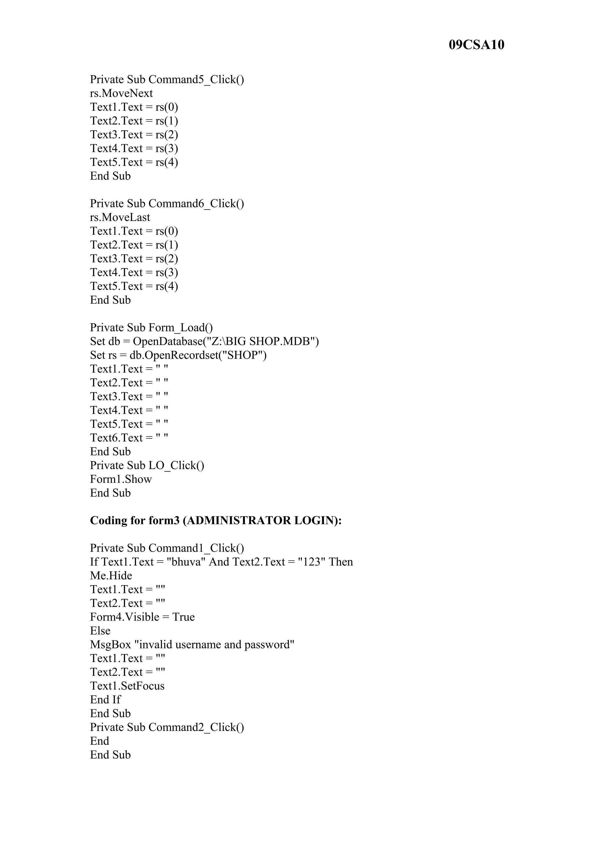 09CSA10
Private Sub Command5_Click()
rs.MoveNext
Text1.Text = rs(0)
Text2.Text = rs(1)
Text3.Text = rs(2)
Text4.Text = rs(3)
Text5.Text = rs(4)
End Sub
Private Sub Command6_Click()
rs.MoveLast
Text1.Text = rs(0)
Text2.Text = rs(1)
Text3.Text = rs(2)
Text4.Text = rs(3)
Text5.Text = rs(4)
End Sub
Private Sub Form_Load()
Set db = OpenDatabase("Z:BIG SHOP.MDB")
Set rs = db.OpenRecordset("SHOP")
Text1.Text = " "
Text2.Text = " "
Text3.Text = " "
Text4.Text = " "
Text5.Text = " "
Text6.Text = " "
End Sub
Private Sub LO_Click()
Form1.Show
End Sub
Coding for form3 (ADMINISTRATOR LOGIN):
Private Sub Command1_Click()
If Text1.Text = "bhuva" And Text2.Text = "123" Then
Me.Hide
Text1.Text = ""
Text2.Text = ""
Form4.Visible = True
Else
MsgBox "invalid username and password"
Text1.Text = ""
Text2.Text = ""
Text1.SetFocus
End If
End Sub
Private Sub Command2_Click()
End
End Sub
 