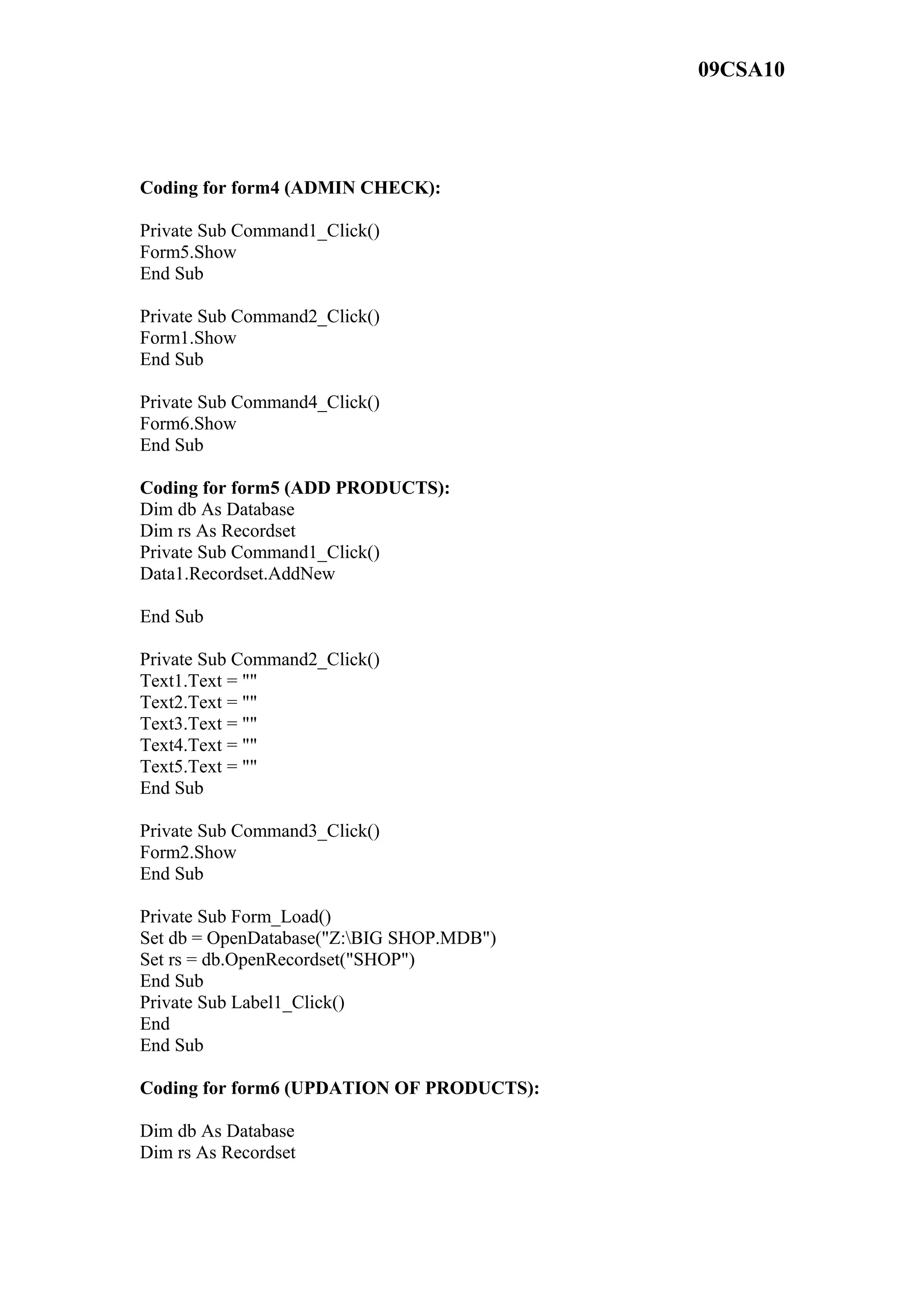09CSA10
Coding for form4 (ADMIN CHECK):
Private Sub Command1_Click()
Form5.Show
End Sub
Private Sub Command2_Click()
Form1.Show
End Sub
Private Sub Command4_Click()
Form6.Show
End Sub
Coding for form5 (ADD PRODUCTS):
Dim db As Database
Dim rs As Recordset
Private Sub Command1_Click()
Data1.Recordset.AddNew
End Sub
Private Sub Command2_Click()
Text1.Text = ""
Text2.Text = ""
Text3.Text = ""
Text4.Text = ""
Text5.Text = ""
End Sub
Private Sub Command3_Click()
Form2.Show
End Sub
Private Sub Form_Load()
Set db = OpenDatabase("Z:BIG SHOP.MDB")
Set rs = db.OpenRecordset("SHOP")
End Sub
Private Sub Label1_Click()
End
End Sub
Coding for form6 (UPDATION OF PRODUCTS):
Dim db As Database
Dim rs As Recordset
 