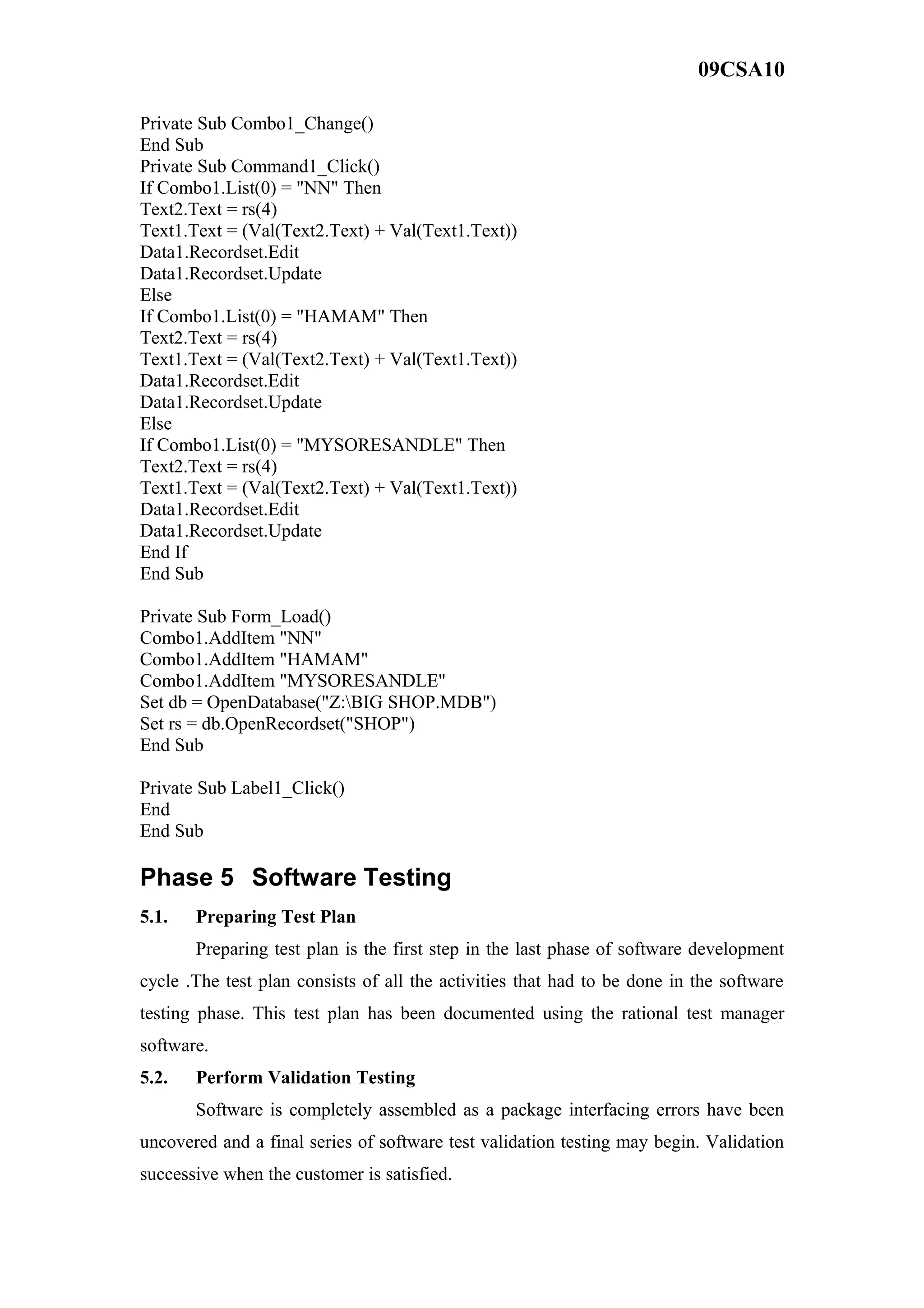 09CSA10
Private Sub Combo1_Change()
End Sub
Private Sub Command1_Click()
If Combo1.List(0) = "NN" Then
Text2.Text = rs(4)
Text1.Text = (Val(Text2.Text) + Val(Text1.Text))
Data1.Recordset.Edit
Data1.Recordset.Update
Else
If Combo1.List(0) = "HAMAM" Then
Text2.Text = rs(4)
Text1.Text = (Val(Text2.Text) + Val(Text1.Text))
Data1.Recordset.Edit
Data1.Recordset.Update
Else
If Combo1.List(0) = "MYSORESANDLE" Then
Text2.Text = rs(4)
Text1.Text = (Val(Text2.Text) + Val(Text1.Text))
Data1.Recordset.Edit
Data1.Recordset.Update
End If
End Sub
Private Sub Form_Load()
Combo1.AddItem "NN"
Combo1.AddItem "HAMAM"
Combo1.AddItem "MYSORESANDLE"
Set db = OpenDatabase("Z:BIG SHOP.MDB")
Set rs = db.OpenRecordset("SHOP")
End Sub
Private Sub Label1_Click()
End
End Sub
Phase 5 Software Testing
5.1. Preparing Test Plan
Preparing test plan is the first step in the last phase of software development
cycle .The test plan consists of all the activities that had to be done in the software
testing phase. This test plan has been documented using the rational test manager
software.
5.2. Perform Validation Testing
Software is completely assembled as a package interfacing errors have been
uncovered and a final series of software test validation testing may begin. Validation
successive when the customer is satisfied.
 