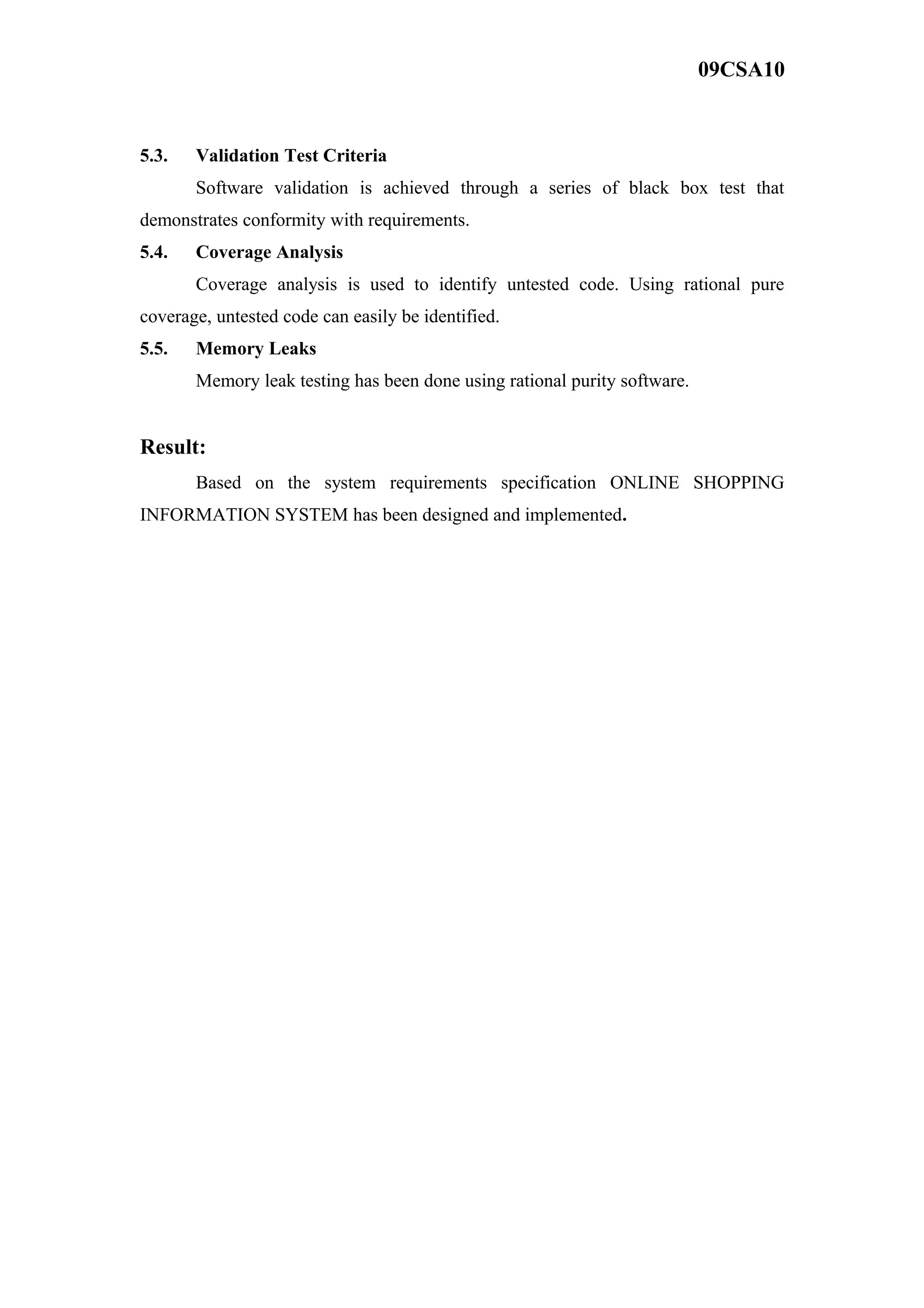 09CSA10
5.3. Validation Test Criteria
Software validation is achieved through a series of black box test that
demonstrates conformity with requirements.
5.4. Coverage Analysis
Coverage analysis is used to identify untested code. Using rational pure
coverage, untested code can easily be identified.
5.5. Memory Leaks
Memory leak testing has been done using rational purity software.
Result:
Based on the system requirements specification ONLINE SHOPPING
INFORMATION SYSTEM has been designed and implemented.
 