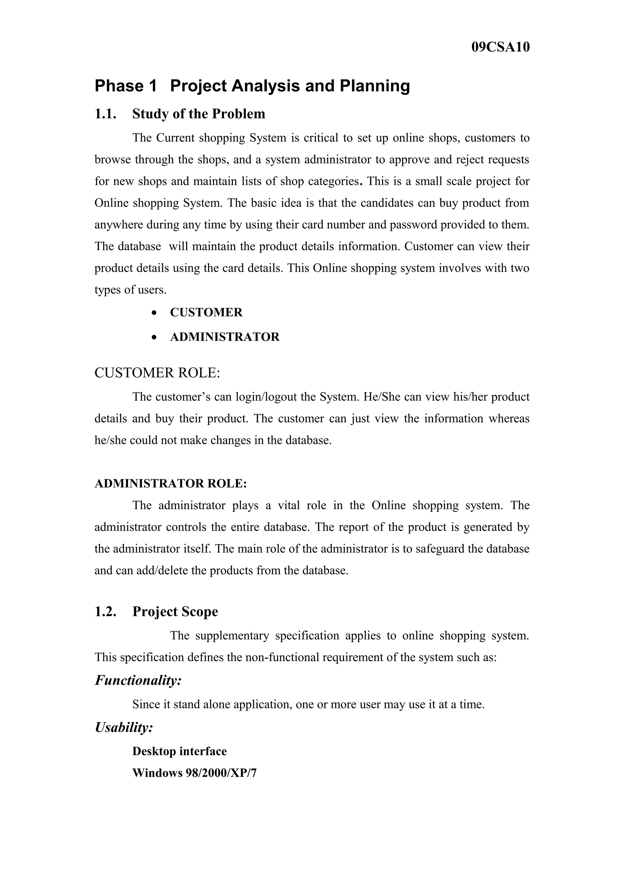 09CSA10
Phase 1 Project Analysis and Planning
1.1. Study of the Problem
The Current shopping System is critical to set up online shops, customers to
browse through the shops, and a system administrator to approve and reject requests
for new shops and maintain lists of shop categories. This is a small scale project for
Online shopping System. The basic idea is that the candidates can buy product from
anywhere during any time by using their card number and password provided to them.
The database will maintain the product details information. Customer can view their
product details using the card details. This Online shopping system involves with two
types of users.
• CUSTOMER
• ADMINISTRATOR
CUSTOMER ROLE:
The customer’s can login/logout the System. He/She can view his/her product
details and buy their product. The customer can just view the information whereas
he/she could not make changes in the database.
ADMINISTRATOR ROLE:
The administrator plays a vital role in the Online shopping system. The
administrator controls the entire database. The report of the product is generated by
the administrator itself. The main role of the administrator is to safeguard the database
and can add/delete the products from the database.
1.2. Project Scope
The supplementary specification applies to online shopping system.
This specification defines the non-functional requirement of the system such as:
Functionality:
Since it stand alone application, one or more user may use it at a time.
Usability:
Desktop interface
Windows 98/2000/XP/7
 