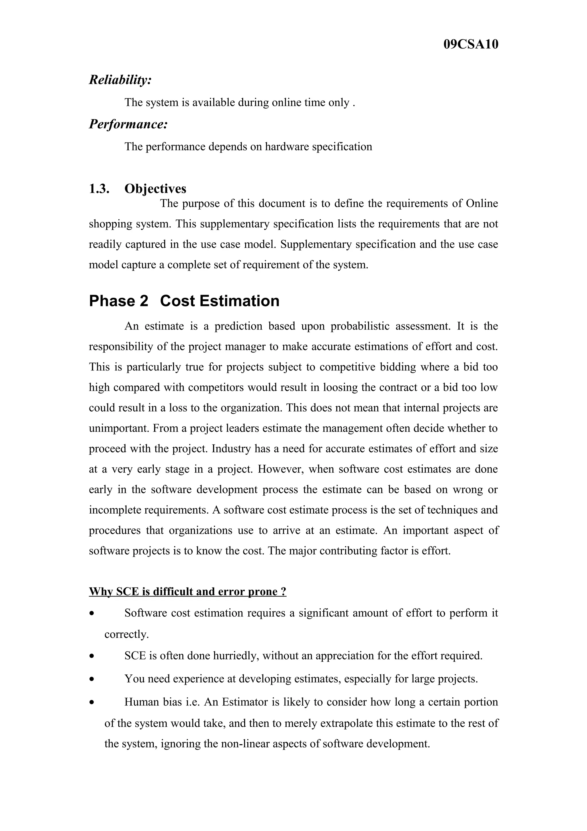 09CSA10
Reliability:
The system is available during online time only .
Performance:
The performance depends on hardware specification
1.3. Objectives
The purpose of this document is to define the requirements of Online
shopping system. This supplementary specification lists the requirements that are not
readily captured in the use case model. Supplementary specification and the use case
model capture a complete set of requirement of the system.
Phase 2 Cost Estimation
An estimate is a prediction based upon probabilistic assessment. It is the
responsibility of the project manager to make accurate estimations of effort and cost.
This is particularly true for projects subject to competitive bidding where a bid too
high compared with competitors would result in loosing the contract or a bid too low
could result in a loss to the organization. This does not mean that internal projects are
unimportant. From a project leaders estimate the management often decide whether to
proceed with the project. Industry has a need for accurate estimates of effort and size
at a very early stage in a project. However, when software cost estimates are done
early in the software development process the estimate can be based on wrong or
incomplete requirements. A software cost estimate process is the set of techniques and
procedures that organizations use to arrive at an estimate. An important aspect of
software projects is to know the cost. The major contributing factor is effort.
Why SCE is difficult and error prone ?
• Software cost estimation requires a significant amount of effort to perform it
correctly.
• SCE is often done hurriedly, without an appreciation for the effort required.
• You need experience at developing estimates, especially for large projects.
• Human bias i.e. An Estimator is likely to consider how long a certain portion
of the system would take, and then to merely extrapolate this estimate to the rest of
the system, ignoring the non-linear aspects of software development.
 