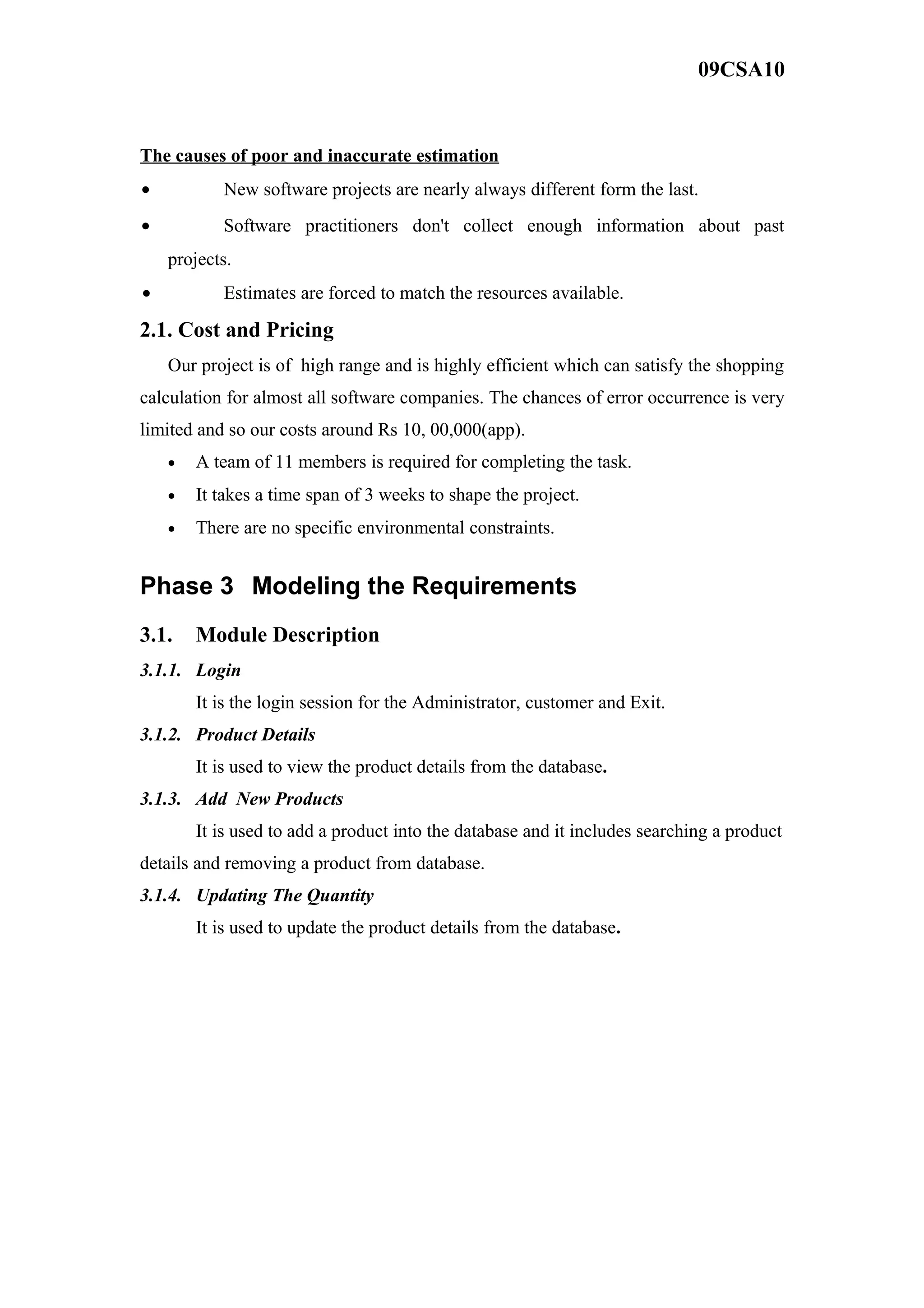 09CSA10
The causes of poor and inaccurate estimation
• New software projects are nearly always different form the last.
• Software practitioners don't collect enough information about past
projects.
• Estimates are forced to match the resources available.
2.1. Cost and Pricing
Our project is of high range and is highly efficient which can satisfy the shopping
calculation for almost all software companies. The chances of error occurrence is very
limited and so our costs around Rs 10, 00,000(app).
• A team of 11 members is required for completing the task.
• It takes a time span of 3 weeks to shape the project.
• There are no specific environmental constraints.
Phase 3 Modeling the Requirements
3.1. Module Description
3.1.1. Login
It is the login session for the Administrator, customer and Exit.
3.1.2. Product Details
It is used to view the product details from the database.
3.1.3. Add New Products
It is used to add a product into the database and it includes searching a product
details and removing a product from database.
3.1.4. Updating The Quantity
It is used to update the product details from the database.
 