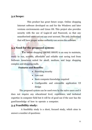 3.2 Scope:

                This product has great future scope. Online shopping
      Internet software developed on and for the Windows and later
      versions environments and Linux OS. This project also provides
      security with the use of Login-id and Password, so that any
      unauthorized users can not use your account. The only Authorized
      that will have proper access authority can access the software.


3.3 Need for the proposed system:
           The online shopping (HOME SHOP) is an easy to maintain,
ready to run, scalable, affordable and reliable cost saving tool from
Software Associates suited for small, medium, and large shopping
complex and shopping malls.
       Features and Benefits:
                       Providing security
                       Low cost
                       Basic computer knowledge required
                       Configurable and extensible application UI
                         design
        The proposed system can be used even by the naïve users and it
does not require any educational level, experience, and technical
expertise in computer field but it will be of good use if the user has the
good knowledge of how to operate a computer.
3.4 Feasibility study:
          A feasibility study is a short, focused study, which aims to
answer a number of questions:


                                                                        11
 