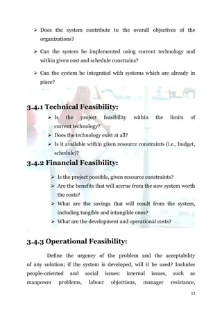  Does the system contribute to the overall objectives of the
     organizations?

   Can the system be implemented using current technology and
     within given cost and schedule constrains?

   Can the system be integrated with systems which are already in
     place?



3.4.1 Technical Feasibility:
         Is      the      project    feasibility      within    the      limits   of
           current technology?
         Does the technology exist at all?
         Is it available within given resource constraints (i.e., budget,
           schedule)?
3.4.2 Financial Feasibility:

          Is the project possible, given resource constraints?
          Are the benefits that will accrue from the new system worth
              the costs?
          What are the savings that will result from the system,
              including tangible and intangible ones?
          What are the development and operational costs?


3.4.3 Operational Feasibility:

        Define the urgency of the problem and the acceptability
of any solution; if the system is developed, will it be used? Includes
people-oriented    and       social    issues:      internal    issues,    such    as
manpower      problems,       labour     objections,       manager        resistance,

                                                                                   12
 