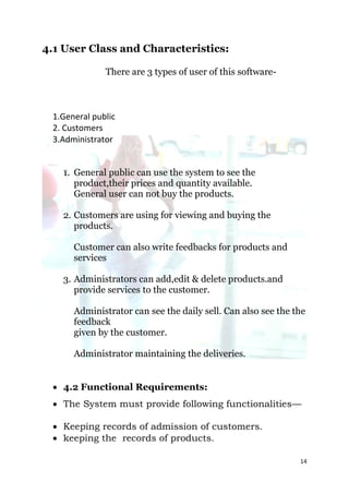 4.1 User Class and Characteristics:

              There are 3 types of user of this software-



 1.General public
 2. Customers
 3.Administrator


   1. General public can use the system to see the
      product,their prices and quantity available.
      General user can not buy the products.

   2. Customers are using for viewing and buying the
      products.

      Customer can also write feedbacks for products and
      services

   3. Administrators can add,edit & delete products.and
      provide services to the customer.

      Administrator can see the daily sell. Can also see the the
      feedback
      given by the customer.

      Administrator maintaining the deliveries.


  4.2 Functional Requirements:
  The System must provide following functionalities—

  Keeping records of admission of customers.
  keeping the records of products.

                                                              14
 