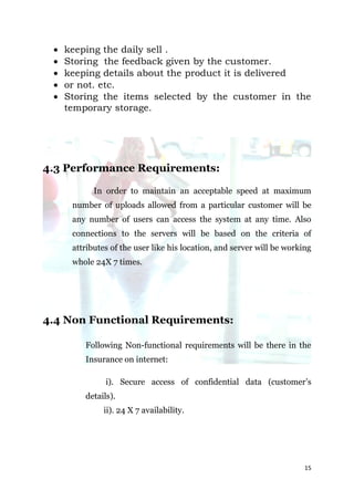    keeping the daily sell .
    Storing the feedback given by the customer.
    keeping details about the product it is delivered
    or not. etc.
    Storing the items selected by the customer in the
     temporary storage.




4.3 Performance Requirements:

            In order to maintain an acceptable speed at maximum
      number of uploads allowed from a particular customer will be
      any number of users can access the system at any time. Also
      connections to the servers will be based on the criteria of
      attributes of the user like his location, and server will be working
      whole 24X 7 times.




4.4 Non Functional Requirements:

         Following Non-functional requirements will be there in the
         Insurance on internet:

               i). Secure access of confidential data (customer’s
         details).
              ii). 24 X 7 availability.




                                                                        15
 