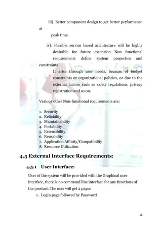 iii). Better component design to get better performance
          at
                   peak time.

                iv). Flexible service based architecture will be highly
                    desirable for future extension Non functional
                    requirements    define    system   properties    and
          constraints
                    It arise through user needs, because of budget
                    constraints or organizational policies, or due to the
                    external factors such as safety regulations, privacy
                    registration and so on.

          Various other Non-functional requirements are:

          1.   Security
          2.   Reliability
          3.   Maintainability
          4.   Portability
          5.   Extensibility
          6.   Reusability
          7.   Application Affinity/Compatibility
          8.   Resource Utilization

4.5 External Interface Requirements:

  4.5.1    User Interface:
   User of the system will be provided with the Graphical user
   interface, there is no command line interface for any functions of
   the product. The user will get 2 pages
       1. Login page followed by Password




                                                                        16
 