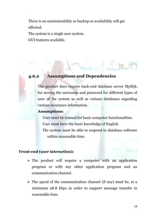 There is no maintainability or backup so availability will get
    affected.
    The system is a single user system.
    GUI features available.




    4.6.2         Assumptions and Dependencies

          The product does require back-end database server MySQL
          for storing the username and password for different types of
          user of the system as well as various databases regarding
          various insurance information.
          Assumptions:
                User must be trained for basic computer functionalities.
                User must have the basic knowledge of English
                The system must be able to respond to database software
                  within reasonable time.



Front-end (user interaction):

     The product will require a computer with an application
      program or with any other application program and an
      communication channel.

     The speed of the communication channel (if any) must be, at a
      minimum 28.8 kbps in order to support message transfer in
      reasonable time.


                                                                           18
 