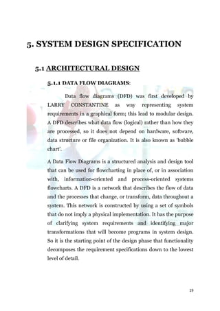 5. SYSTEM DESIGN SPECIFICATION

 5.1 ARCHITECTURAL DESIGN

    5.1.1 DATA FLOW DIAGRAMS:

              Data flow diagrams (DFD) was first developed by
    LARRY       CONSTANTINE       as   way    representing    system
    requirements in a graphical form; this lead to modular design.
    A DFD describes what data flow (logical) rather than how they
    are processed, so it does not depend on hardware, software,
    data structure or file organization. It is also known as ‘bubble
    chart’.

    A Data Flow Diagrams is a structured analysis and design tool
    that can be used for flowcharting in place of, or in association
    with,     information-oriented and process-oriented systems
    flowcharts. A DFD is a network that describes the flow of data
    and the processes that change, or transform, data throughout a
    system. This network is constructed by using a set of symbols
    that do not imply a physical implementation. It has the purpose
    of clarifying system requirements and identifying major
    transformations that will become programs in system design.
    So it is the starting point of the design phase that functionality
    decomposes the requirement specifications down to the lowest
    level of detail.




                                                                    19
 