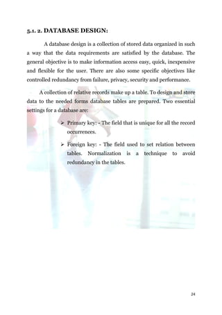 5.1. 2. DATABASE DESIGN:

       A database design is a collection of stored data organized in such
a way that the data requirements are satisfied by the database. The
general objective is to make information access easy, quick, inexpensive
and flexible for the user. There are also some specific objectives like
controlled redundancy from failure, privacy, security and performance.

     A collection of relative records make up a table. To design and store
data to the needed forms database tables are prepared. Two essential
settings for a database are:

                Primary key: - The field that is unique for all the record
                  occurrences.

                Foreign key: - The field used to set relation between
                  tables.   Normalization     is   a   technique   to   avoid
                  redundancy in the tables.




                                                                           24
 
