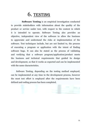 6. TESTING
           Software Testing is an empirical investigation conducted
to provide stakeholders with information about the quality of the
product or service under test, with respect to the context in which
it is intended to operate. Software Testing also provides an
objective, independent view of the software to allow the business
to appreciate and understand the risks at implementation of the
software. Test techniques include, but are not limited to, the process
of executing a program or application with the intent of finding
software bugs. It can also be stated as the process of validating
and verifying that a software program/application/product meets
the business and technical requirements that guided its design
and development, so that it works as expected and can be implemented
with the same characteristics.

     Software Testing, depending on the testing method employed,
can be implemented at any time in the development process, however
the most test effort is employed after the requirements have been
defined and coding process has been completed.




                                                                    31
 