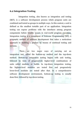 6.2 Integration Testing

            Integration testing, also known as integration and testing
(I&T), is a software development process which program units are
combined and tested as groups in multiple ways. In this context, a unit is
defined as the smallest testable part of an application. Integration
testing can expose problems with the interfaces among program
components before trouble occurs in real-world program execution.
Integration testing is a component of Extreme Programming (XP), a
pragmatic method of software development that takes a meticulous
approach to building a product by means of continual testing and
revision.

             There    are   two   major     ways     of    carrying   out   an
integration test, called the bottom-up method and the top-down
method. Bottom-up integration testing begins with unit testing,
followed by tests of progressively higher-level combinations of
units called modules or builds. In top-down integration testing,
the   highest-level    modules    are   tested     first   and   progressively
lower-level modules are tested after that. In a comprehensive
software development environment, bottom-up testing is usually
done first, followed by top-down testing.




                                                                            33
 