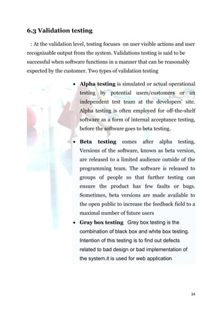 6.3 Validation testing

 : At the validation level, testing focuses on user visible actions and user
recognizable output from the system. Validations testing is said to be
successful when software functions in a manner that can be reasonably
expected by the customer. Two types of validation testing

                     Alpha testing is simulated or actual operational
                       testing by potential users/customers or an
                       independent test team at the developers' site.
                       Alpha testing is often employed for off-the-shelf
                       software as a form of internal acceptance testing,
                       before the software goes to beta testing.

                     Beta     testing     comes     after   alpha    testing.
                       Versions of the software, known as beta version,
                       are released to a limited audience outside of the
                       programming team. The software is released to
                       groups of people so that further testing can
                       ensure the product has few faults or bugs.
                       Sometimes, beta versions are made available to
                       the open public to increase the feedback field to a
                       maximal number of future users
                     Gray box testing Grey box testing is the
                       combination of black box and white box testing.
                       Intention of this testing is to find out defects
                       related to bad design or bad implementation of
                       the system.it is used for web application




                                                                            34
 