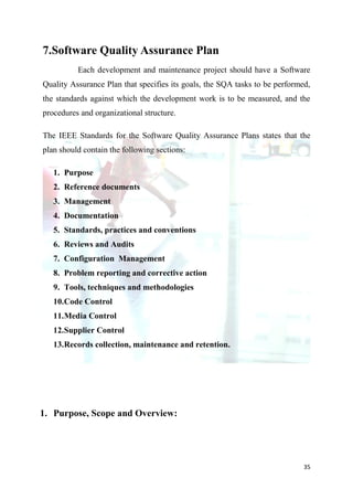 7.Software Quality Assurance Plan
          Each development and maintenance project should have a Software
Quality Assurance Plan that specifies its goals, the SQA tasks to be performed,
the standards against which the development work is to be measured, and the
procedures and organizational structure.

The IEEE Standards for the Software Quality Assurance Plans states that the
plan should contain the following sections:

   1. Purpose
   2. Reference documents
   3. Management
   4. Documentation
   5. Standards, practices and conventions
   6. Reviews and Audits
   7. Configuration Management
   8. Problem reporting and corrective action
   9. Tools, techniques and methodologies
   10.Code Control
   11.Media Control
   12.Supplier Control
   13.Records collection, maintenance and retention.




1. Purpose, Scope and Overview:




                                                                             35
 