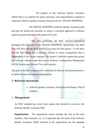 The purpose of this Software Quality Assurance
(SQA) Plan is to establish the goals, processes, and responsibilities required to
implement effective quality assurance functions for the ONLINE SHOPPING.

                   The ONLINE SHOPPING Software Quality Assurance plan
provides the framework necessary to ensure a consistent approach to software
quality assurance throughout the project life cycle.

                      This plan establishes the SQA activities performed
throughout the life cycle of the ONLINE SHOPPING. Specifically, this SQA
Plan will show that the SQA function is in place for this project. It will show
that the SQA group has a reporting channel to senior management that is
independent of the project manager, the project’s software engineering group,
and software related groups that include Software Configuration Management
(SCM), System and Software Test, and Logistics.

The goal of the SQA program is to verify that all software and documentation to
be delivered meet all technical requirements.

2. Reference documents:

                 a. Software Quality Assurance, Principles and Practice: Nina S
                    Godbole.

3. Management:

   An IEEE standard lays down three aspects that should be covered in the
   Software Quality Assurance Plan:

   Organization:      The organization section includes the roles of the team
   members, their hierarchy etc. It is important that the head of the Software
   Quality Assurance (SQA) function in the organization has the adequate

                                                                               36
 