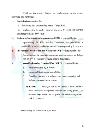 Verifying the quality factors are implemented in the system
(software and hardware).
g).   Logistics is responsible for:
       1. Reviewing and commenting on the “” SQA Plan.
       2.     Implementing the quality program in accord ONLINE SHOPPING
      assurance with this SQA Plan.
h).   Software Configuration Management (SCM) is responsible for:
             Implementing the SCM practices, processes, and procedures as
              defined in reference and other program/project planning documents.
i).   Independent Verification and Validation (IV& V) is responsible for:
              Implementing the practices, processes, and procedures as defined
              for IV&V in program/project planning documents.
j).         Systems Engineering Process Office (SEPO) is responsible for:
              1.      Maintaining the SQA Process.
              2.      Ensuring SQA training availability.
               3.     Providing assistance in software process engineering and
                      software process improvement.

                    a) Tasks:       An SQA task is performed in relationship to
                      what software development activities are taking place. One
                      or more SQA tasks can be performed concurrently until a
                      task is completed.




        The following are the tasks of SQA plan:




                                                                                 38
 