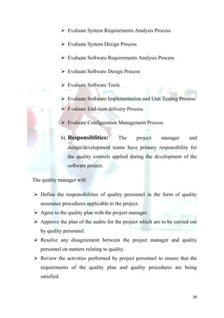  Evaluate System Requirements Analysis Process

                 Evaluate System Design Process

                 Evaluate Software Requirements Analysis Process

                 Evaluate Software Design Process

                 Evaluate Software Tools

                 Evaluate Software Implementation and Unit Testing Process
                 Evaluate End-item delivery Process

                 Evaluate Configuration Management Process

                b) Responsiblities:      The     project    manager     and
                  design/development teams have primary responsibility for
                  the quality controls applied during the development of the
                  software project.

The quality manager will:

 Define the responsibilities of quality personnel in the form of quality
   assurance procedures applicable to the project.
 Agree to the quality plan with the project manager.
 Approve the plan of the audits for the project which are to be carried out
   by quality personnel.
 Resolve any disagreement between the project manager and quality
   personnel on matters relating to quality.
 Review the activities performed by project personnel to ensure that the
   requirements of the quality plan and quality procedures are being
   satisfied.


                                                                          39
 
