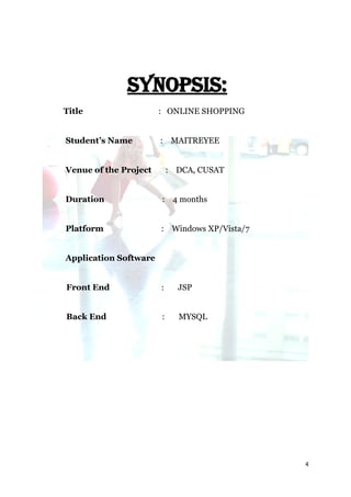 SYNOPSIS:
Title                  : ONLINE SHOPPING


Student’s Name         : MAITREYEE


Venue of the Project       : DCA, CUSAT


Duration               : 4 months


Platform               : Windows XP/Vista/7


Application Software


Front End              :     JSP


Back End               :     MYSQL




                                              4
 