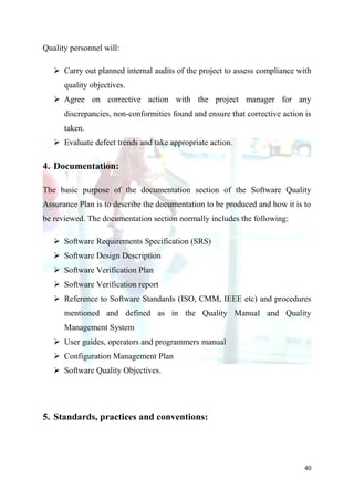 Quality personnel will:

    Carry out planned internal audits of the project to assess compliance with
      quality objectives.
    Agree on corrective action with the project manager for any
      discrepancies, non-conformities found and ensure that corrective action is
      taken.
    Evaluate defect trends and take appropriate action.

4. Documentation:

The basic purpose of the documentation section of the Software Quality
Assurance Plan is to describe the documentation to be produced and how it is to
be reviewed. The documentation section normally includes the following:

    Software Requirements Specification (SRS)
    Software Design Description
    Software Verification Plan
    Software Verification report
    Reference to Software Standards (ISO, CMM, IEEE etc) and procedures
      mentioned and defined as in the Quality Manual and Quality
      Management System
    User guides, operators and programmers manual
    Configuration Management Plan
    Software Quality Objectives.




5. Standards, practices and conventions:




                                                                              40
 