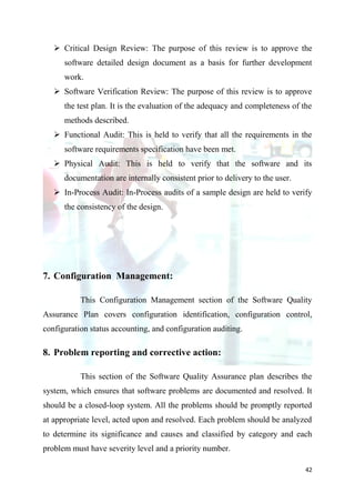  Critical Design Review: The purpose of this review is to approve the
      software detailed design document as a basis for further development
      work.
    Software Verification Review: The purpose of this review is to approve
      the test plan. It is the evaluation of the adequacy and completeness of the
      methods described.
    Functional Audit: This is held to verify that all the requirements in the
      software requirements specification have been met.
    Physical Audit: This is held to verify that the software and its
      documentation are internally consistent prior to delivery to the user.
    In-Process Audit: In-Process audits of a sample design are held to verify
      the consistency of the design.




7. Configuration Management:

           This Configuration Management section of the Software Quality
Assurance Plan covers configuration identification, configuration control,
configuration status accounting, and configuration auditing.

8. Problem reporting and corrective action:

           This section of the Software Quality Assurance plan describes the
system, which ensures that software problems are documented and resolved. It
should be a closed-loop system. All the problems should be promptly reported
at appropriate level, acted upon and resolved. Each problem should be analyzed
to determine its significance and causes and classified by category and each
problem must have severity level and a priority number.

                                                                               42
 