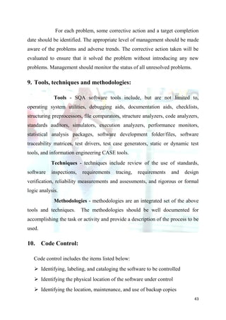 For each problem, some corrective action and a target completion
date should be identified. The appropriate level of management should be made
aware of the problems and adverse trends. The corrective action taken will be
evaluated to ensure that it solved the problem without introducing any new
problems. Management should monitor the status of all unresolved problems.

9. Tools, techniques and methodologies:

             Tools - SQA software tools include, but are not limited to,
operating system utilities, debugging aids, documentation aids, checklists,
structuring preprocessors, file comparators, structure analyzers, code analyzers,
standards auditors, simulators, execution analyzers, performance monitors,
statistical analysis packages, software development folder/files, software
traceability matrices, test drivers, test case generators, static or dynamic test
tools, and information engineering CASE tools.
           Techniques - techniques include review of the use of standards,
software   inspections,   requirements   tracing,   requirements    and    design
verification, reliability measurements and assessments, and rigorous or formal
logic analysis.
             Methodologies - methodologies are an integrated set of the above
tools and techniques.     The methodologies should be well documented for
accomplishing the task or activity and provide a description of the process to be
used.

10. Code Control:

   Code control includes the items listed below:
    Identifying, labeling, and cataloging the software to be controlled
    Identifying the physical location of the software under control
    Identifying the location, maintenance, and use of backup copies
                                                                               43
 