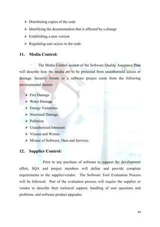  Distributing copies of the code
    Identifying the documentation that is affected by a change
    Establishing a new version
    Regulating user access to the code.

11. Media Control:

            The Media Control section of the Software Quality Assurance Plan
will describe how the media are to be protected from unauthorized access or
damage. Security threats to a software project come from the following
environmental factors:

    Fire Damage
    Water Damage
    Energy Variations
    Structural Damage
    Pollution
    Unauthorized Intrusion
    Viruses and Worms
    Misuse of Software, Data and Services.

12. Supplier Control:

               Prior to any purchase of software to support the development
effort, SQA and project members will define and provide complete
requirements to the supplier/vendor. The Software Tool Evaluation Process
will be followed. Part of the evaluation process will require the supplier or
vendor to describe their technical support, handling of user questions and
problems, and software product upgrades.



                                                                           44
 