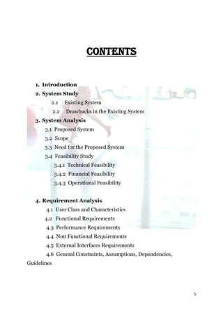 CONTENTS


   1. Introduction
   2. System Study
         2.1       Existing System
             2.2   Drawbacks in the Existing System
   3. System Analysis
       3.1 Proposed System
       3.2 Scope
       3.3 Need for the Proposed System
       3.4 Feasibility Study
             3.4.1 Technical Feasibility
             3.4.2 Financial Feasibility
             3.4.3 Operational Feasibility


   4. Requirement Analysis
       4.1 User Class and Characteristics
       4.2 Functional Requirements
       4.3 Performance Requirements
       4.4 Non Functional Requirements
       4.5 External Interfaces Requirements
       4.6 General Constraints, Assumptions, Dependencies,
Guidelines




                                                             5
 