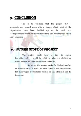 9. CONCLUSION
               This   is     to     conclude       that   the    project    that   I
undertook was worked upon with a sincere effort. Most of the
requirements       have     been      fulfilled     up    to    the    mark     and
the requirements which have been remaining, can be completed with a
short extension.




10. FUTURE SCOPE OF PROJECT
               The        project     made        here    is    just   to     ensure
     that this product            could be valid in today real challenging
     world. Here all the facilities are made and tested.
                          Currently the system works for limited number
      of administrators to work. In near future it will be extended
      for many types of insurance policies so that efficiency can be
      improved.




                                                                                   52
 