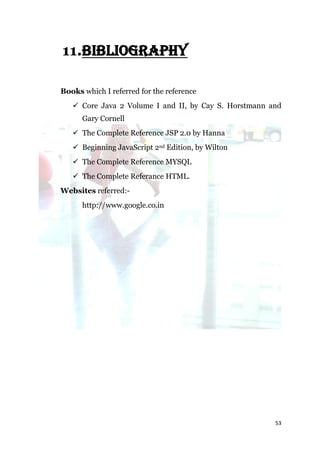 11.BIBLIOGRAPHY

Books which I referred for the reference
    Core Java 2 Volume I and II, by Cay S. Horstmann and
      Gary Cornell
    The Complete Reference JSP 2.0 by Hanna
    Beginning JavaScript 2nd Edition, by Wilton
    The Complete Reference MYSQL
    The Complete Referance HTML.
Websites referred:-
      http://www.google.co.in




                                                       53
 