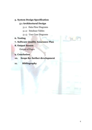 5. System Design Specification
      5.1 Architectural Design
         5.1.1 Data Flow Diagrams
         5.1.2 Database Tables
         5.1.3 User Case Diagrams
6. Testing
7. Software Quality Assurance Plan
8. Output Screen
      Output of Pages

9. Conclusion
10.    Scope for further development

11.     Bibliography




                                       6
 