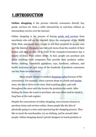 1.INTRODUCTION
Online shopping is the process whereby consumers directly buy
goods, services etc. from a seller interactively in real-time without an
intermediary service over the internet.

Online shopping is the process of buying goods and services from
merchants who sell on the Internet. Since the emergence of the World
Wide Web, merchants have sought to sell their products to people who
surf the Internet. Shoppers can visit web stores from the comfort of their
homes and shop as they sit in front of the computer.Consumers buy a
variety of items from online stores. In fact, people can purchase just
about anything from companies that provide their products online.
Books, clothing, household appliances, toys, hardware, software, and
health insurance are just some of the hundreds of products consumers
can buy from an online store.

        Many people choose to conduct shopping online because of the
convenience. For example, when a person shops at a brick-and-mortar
store, she has to drive to the store, find a parking place, and walk
throughout the store until she locates the products she needs. After
finding the items she wants to purchase, she may often need to stand in
long lines at the cash register.

Despite the convenience of online shopping, not everyone chooses to
purchase items and services online. Some people like the idea of
physically going to a store and experiencing the shopping process. They
like to touch the merchandise, try on clothing, and be around other
people. Online shopping doesn't permit shoppers to touch products or



                                                                          7
 