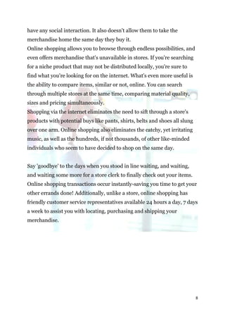 have any social interaction. It also doesn't allow them to take the
merchandise home the same day they buy it.
Online shopping allows you to browse through endless possibilities, and
even offers merchandise that's unavailable in stores. If you're searching
for a niche product that may not be distributed locally, you're sure to
find what you're looking for on the internet. What's even more useful is
the ability to compare items, similar or not, online. You can search
through multiple stores at the same time, comparing material quality,
sizes and pricing simultaneously.
Shopping via the internet eliminates the need to sift through a store's
products with potential buys like pants, shirts, belts and shoes all slung
over one arm. Online shopping also eliminates the catchy, yet irritating
music, as well as the hundreds, if not thousands, of other like-minded
individuals who seem to have decided to shop on the same day.


Say 'goodbye' to the days when you stood in line waiting, and waiting,
and waiting some more for a store clerk to finally check out your items.
Online shopping transactions occur instantly-saving you time to get your
other errands done! Additionally, unlike a store, online shopping has
friendly customer service representatives available 24 hours a day, 7 days
a week to assist you with locating, purchasing and shipping your
merchandise.




                                                                             8
 