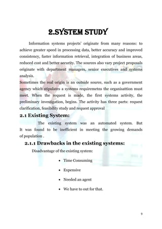 2.SYSTEM STUDY
     Information systems projects’ originate from many reasons: to
achieve greater speed in processing data, better accuracy and improved
consistency, faster information retrieval, integration of business areas,
reduced cost and better security. The sources also vary project proposals
originate with department managers, senior executives and systems
analysis.
Sometimes the real origin is an outside source, such as a government
agency which stipulates a systems requiremetns the organisattion must
meet. When the request is made, the first systems activity, the
preliminary investigation, begins. The activity has three parts: request
clarification, feasibility study and request approval
2.1 Existing System:
            The existing system was an automated system. But
It was found to be inefficient in meeting the growing demands
of population .
   2.1.1 Drawbacks in the existing systems:
       Disadvantage of the existing system:

                         Time Consuming

                         Expensive

                         Needed an agent

                         We have to out for that.




                                                                        9
 