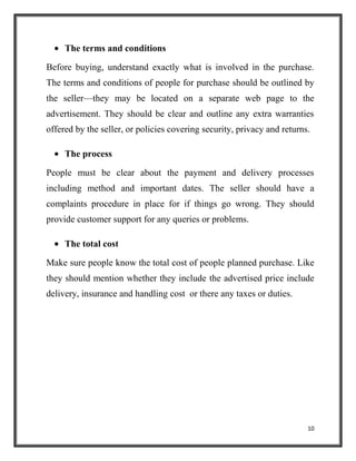 10
The terms and conditions
Before buying, understand exactly what is involved in the purchase.
The terms and conditions of people for purchase should be outlined by
the seller—they may be located on a separate web page to the
advertisement. They should be clear and outline any extra warranties
offered by the seller, or policies covering security, privacy and returns.
The process
People must be clear about the payment and delivery processes
including method and important dates. The seller should have a
complaints procedure in place for if things go wrong. They should
provide customer support for any queries or problems.
The total cost
Make sure people know the total cost of people planned purchase. Like
they should mention whether they include the advertised price include
delivery, insurance and handling cost or there any taxes or duties.
 