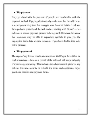 11
The payment
Only go ahead with the purchase if people are comfortable with the
payment method. If paying electronically, make sure that the seller uses
a secure payment system that encrypts your financial details. Look out
for a padlock symbol and the web address starting with https:// —this
indicates a secure payment process is being used. However, be aware
that scammers may be able to reproduce symbols to give you the
impression that a fake website is secure. If you have doubts, it is safer
not to proceed.
The paperwork
The copy of any forms, emails, documents or WebPages have filled in,
read or received—they are a record of the sale and will come in handy
if something goes wrong. This includes the advertisement, pictures, any
policies (privacy, security or refund), the terms and conditions, buyer
questions, receipts and payment forms.
 